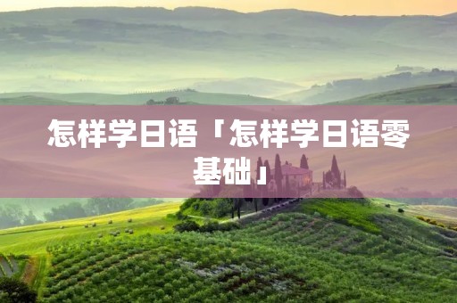 怎样学日语「怎样学日语零基础」 怎样学日语「怎样学日语零基础」