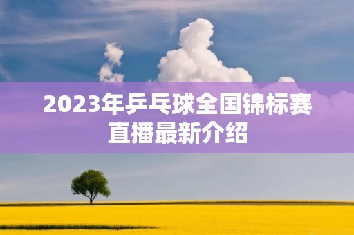 2023年乒乓球全国锦标赛直播最新介绍