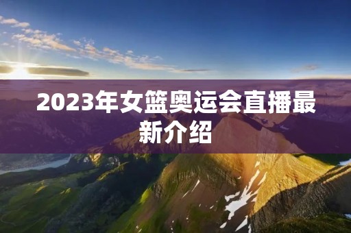 2023年女篮奥运会直播最新介绍 2023年女篮奥运会直播最新介绍