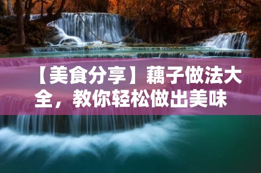 【美食分享】藕子做法大全,教你轻松做出美味藕子 【美食分享】藕子做法大全,教你轻松做出美味藕子
