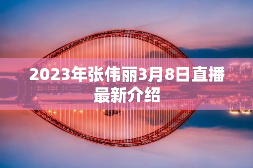 2023年张伟丽3月8日直播最新介绍