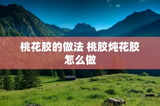 桃花胶的做法 桃胶炖花胶怎么做