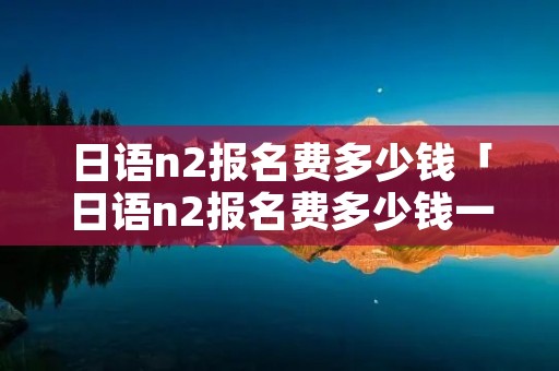 日语n2报名费多少钱「日语n2报名费多少钱一年」