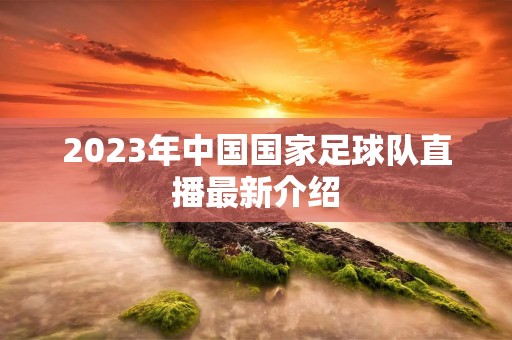 2023年中国国家足球队直播最新介绍
