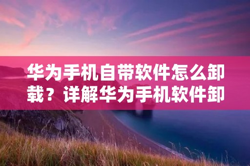 华为手机自带软件怎么卸载?详解华为手机软件卸载方法