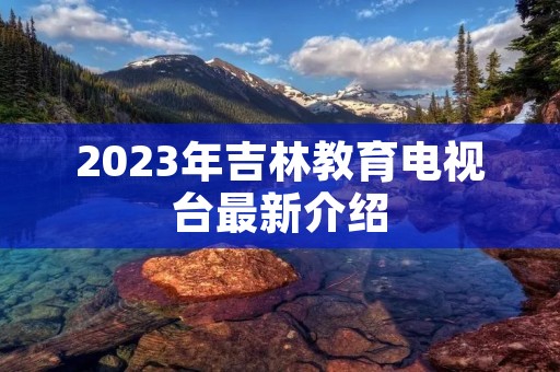2023年吉林教育电视台最新介绍 2023年吉林教育电视台最新介绍