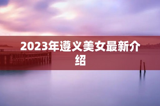 2023年遵义美女最新介绍 2023年遵义美女最新介绍