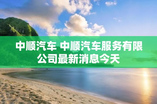 中顺汽车 中顺汽车服务有限公司最新消息今天 中顺汽车 中顺汽车服务有限公司最新消息今天