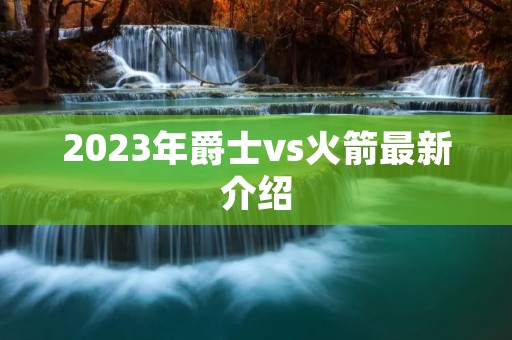2023年爵士vs火箭最新介绍 2023年爵士vs火箭最新介绍