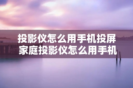 投影仪怎么用手机投屏 家庭投影仪怎么用手机投屏