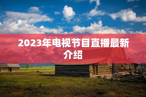 2023年电视节目直播最新介绍 2023年电视节目直播最新介绍