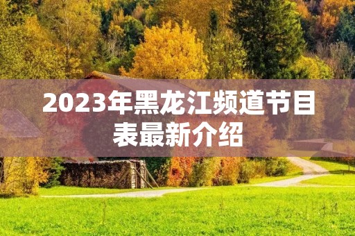 2023年黑龙江频道节目表最新介绍 2023年黑龙江频道节目表最新介绍