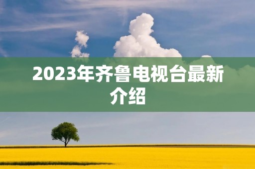 2023年齐鲁电视台最新介绍 2023年齐鲁电视台最新介绍