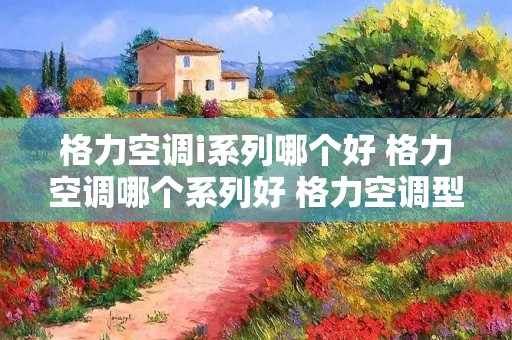 格力空调i系列哪个好 格力空调哪个系列好 格力空调型号推荐