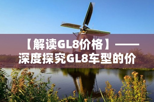 【解读GL8价格】——深度探究GL8车型的价格变动及原因 【解读GL8价格】——深度探究GL8车型的价格变动及原因