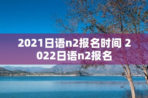 2021日语n2报名时间 2022日语n2报名