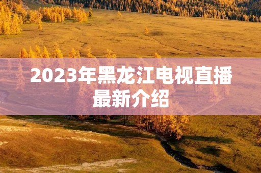2023年黑龙江电视直播最新介绍