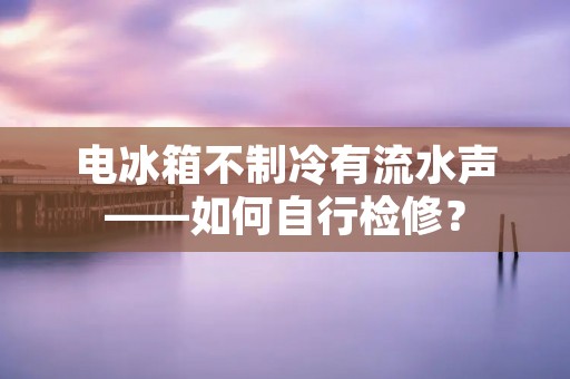 电冰箱不制冷有流水声——如何自行检修？