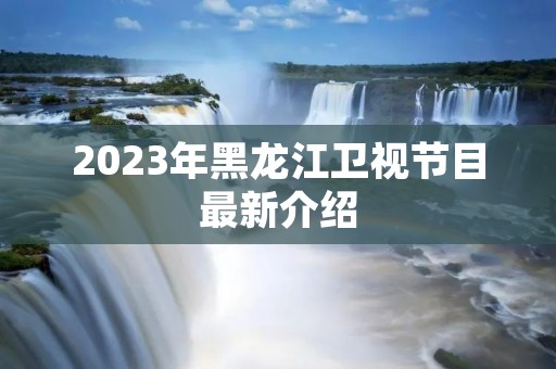 2023年黑龙江卫视节目最新介绍 2023年黑龙江卫视节目最新介绍