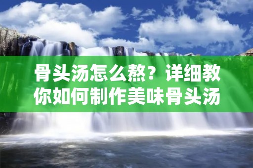 骨头汤怎么熬？详细教你如何制作美味骨头汤！