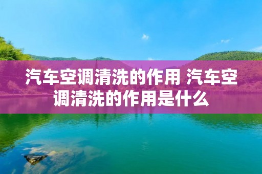 汽车空调清洗的作用 汽车空调清洗的作用是什么