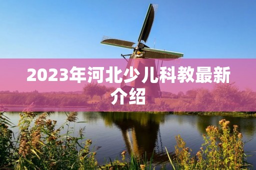 2023年河北少儿科教最新介绍 2023年河北少儿科教最新介绍