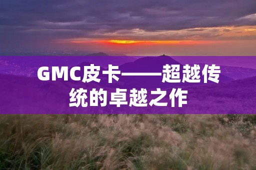GMC皮卡——超越传统的卓越之作 GMC皮卡——超越传统的卓越之作