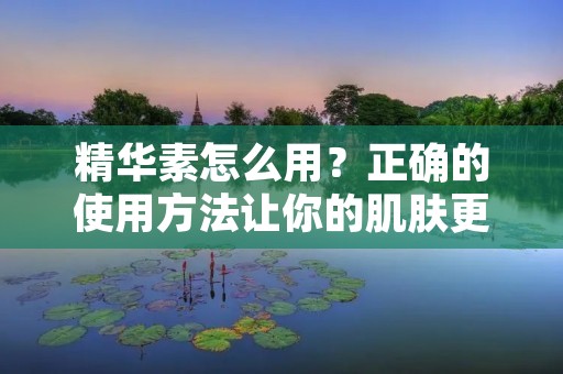 精华素怎么用?正确的使用方法让你的肌肤更加水嫩