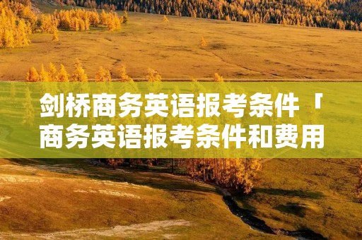 剑桥商务英语报考条件「商务英语报考条件和费用」
