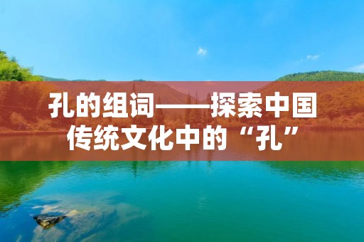 孔的组词——探索中国传统文化中的“孔” 孔的组词——探索中国传统文化中的“孔”