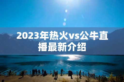 2023年热火vs公牛直播最新介绍 2023年热火vs公牛直播最新介绍