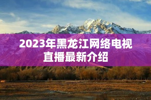 2023年黑龙江网络电视直播最新介绍 2023年黑龙江网络电视直播最新介绍