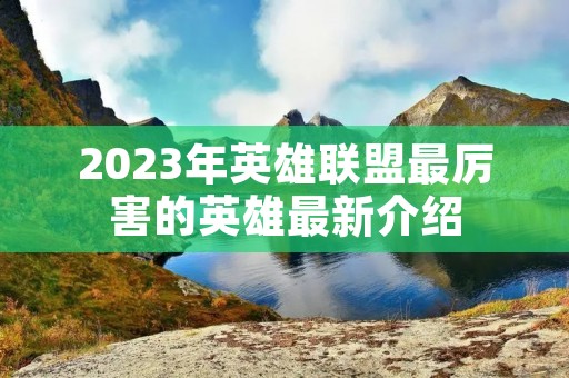 2023年英雄联盟最厉害的英雄最新介绍 2023年英雄联盟最厉害的英雄最新介绍