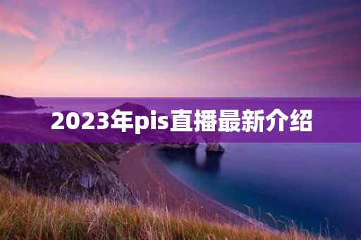 2023年pis直播最新介绍 2023年pis直播最新介绍