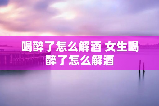 喝醉了怎么解酒 女生喝醉了怎么解酒