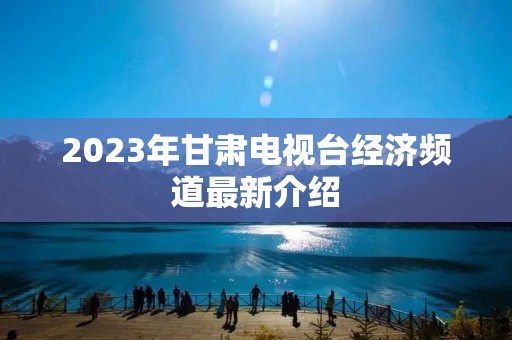 2023年甘肃电视台经济频道最新介绍 2023年甘肃电视台经济频道最新介绍