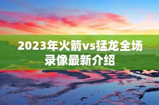 2023年火箭vs猛龙全场录像最新介绍 2023年火箭vs猛龙全场录像最新介绍