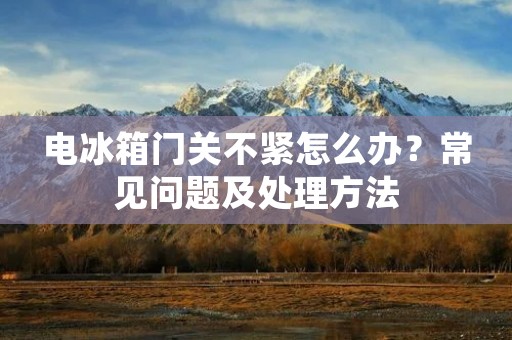 电冰箱门关不紧怎么办?常见问题及处理方法 电冰箱门关不紧怎么办?常见问题及处理方法