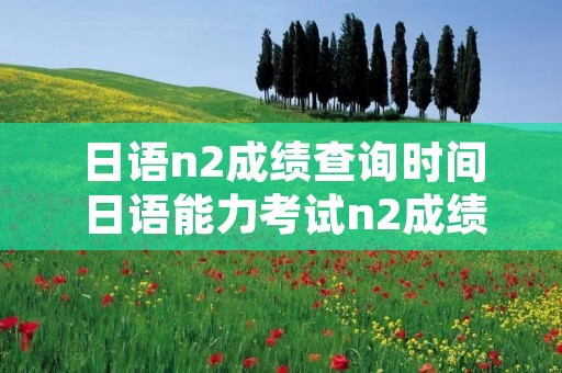 日语n2成绩查询时间 日语能力考试n2成绩查询时间