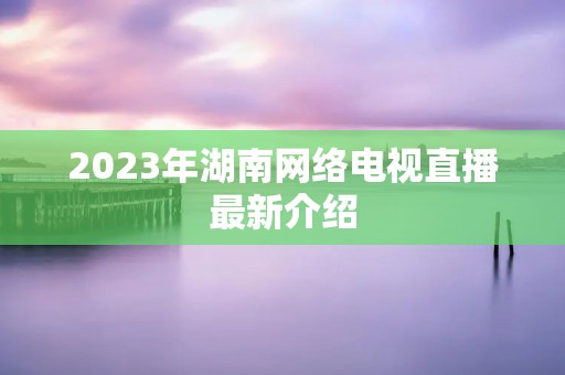 2023年湖南网络电视直播最新介绍 2023年湖南网络电视直播最新介绍