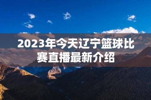 2023年今天辽宁篮球比赛直播最新介绍 2023年今天辽宁篮球比赛直播最新介绍
