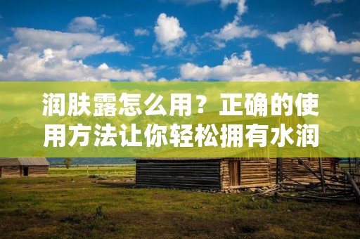 润肤露怎么用?正确的使用方法让你轻松拥有水润肌肤!