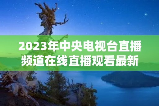 2023年中央电视台直播频道在线直播观看最新介绍 2023年中央电视台直播频道在线直播观看最新介绍