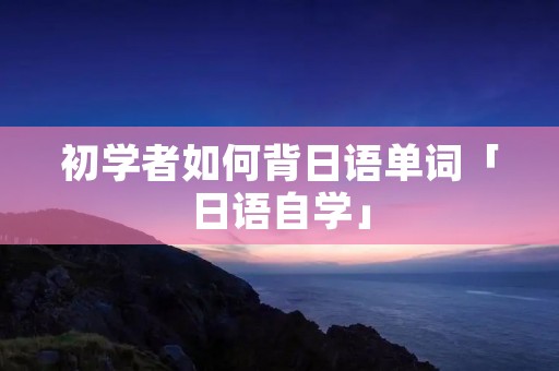 初学者如何背日语单词「日语自学」 初学者如何背日语单词「日语自学」