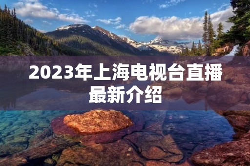 2023年上海电视台直播最新介绍 2023年上海电视台直播最新介绍