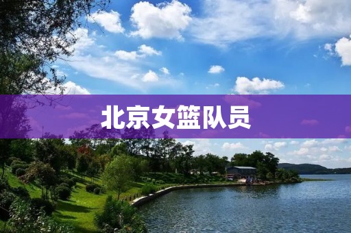 北京女篮队员:她们的拼搏精神和荣誉感 北京女篮队员:她们的拼搏精神和荣誉感