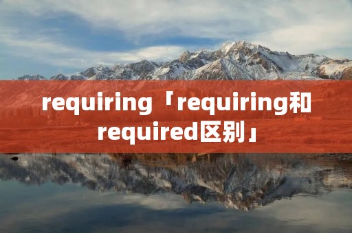 requiring「requiring和required区别」 requiring「requiring和required区别」
