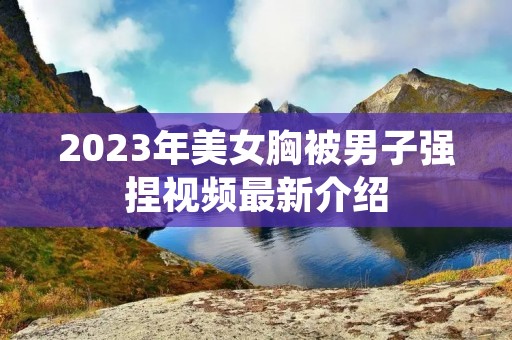 2023年美女胸被男子强捏视频最新介绍 2023年美女胸被男子强捏视频最新介绍