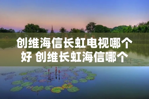 创维海信长虹电视哪个好 创维长虹海信哪个品牌电视好 创维海信长虹电视哪个好 创维长虹海信哪个品牌电视好