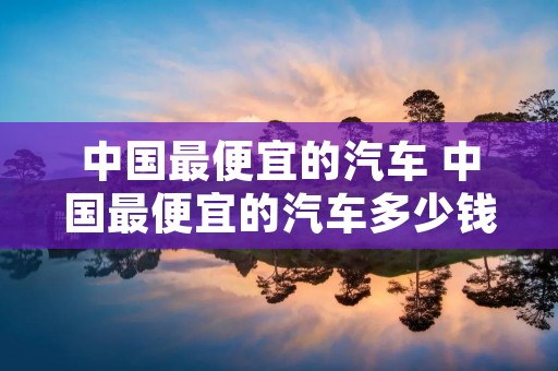 中国最便宜的汽车 中国最便宜的汽车多少钱一辆